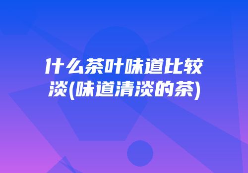 什么茶叶味道比较淡(味道清淡的茶)