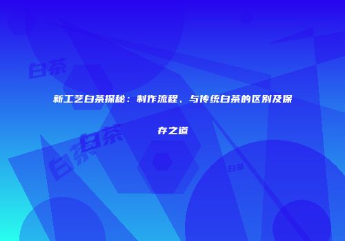新工艺白茶探秘：制作流程、与传统白茶的区别及保存之道
