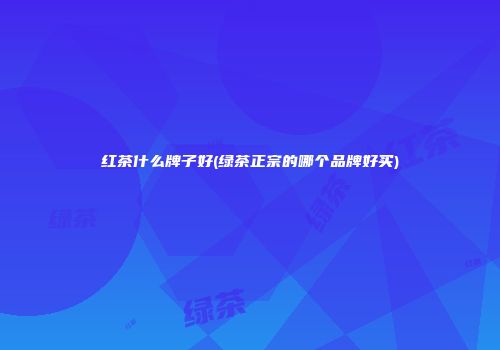 红茶什么牌子好(绿茶正宗的哪个品牌好买)