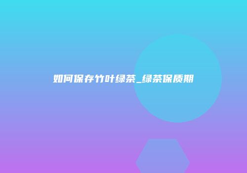 如何保存竹叶绿茶_绿茶保质期