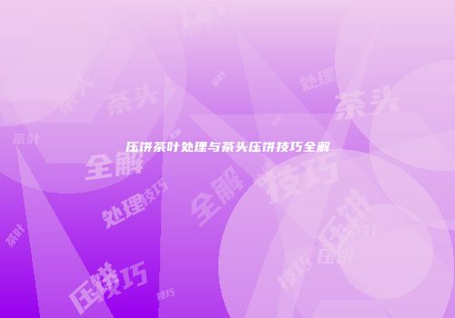 压饼茶叶处理与茶头压饼技巧全解