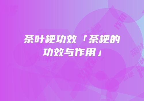 茶叶梗功效「茶梗的功效与作用」