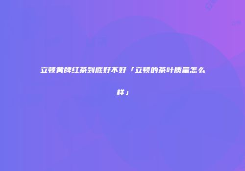 立顿黄牌红茶到底好不好「立顿的茶叶质量怎么样」