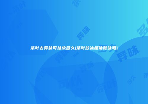 茶叶去异味可以放多久(茶叶放冰箱能除味吗)