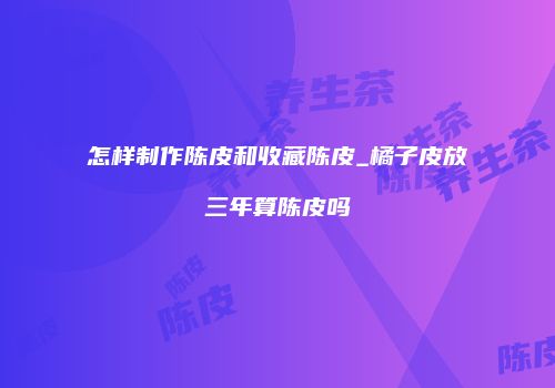 怎样制作陈皮和收藏陈皮_橘子皮放三年算陈皮吗