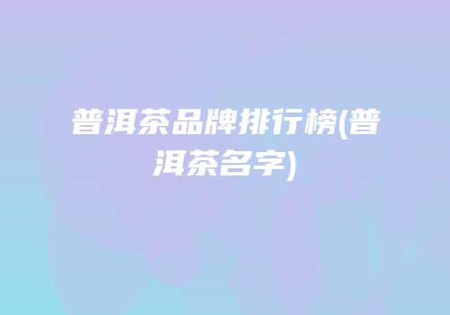 普洱茶品牌排行榜(普洱茶名字)