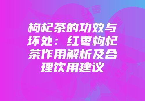 枸杞茶的功效与坏处：红枣枸杞茶作用解析及合理饮用建议