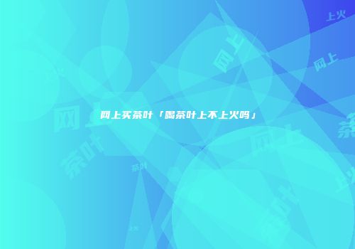 网上买茶叶「喝茶叶上不上火吗」