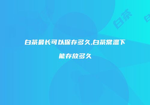 白茶最长可以保存多久,白茶常温下能存放多久