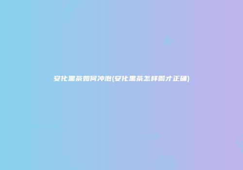 安化黑茶如何冲泡(安化黑茶怎样喝才正确)