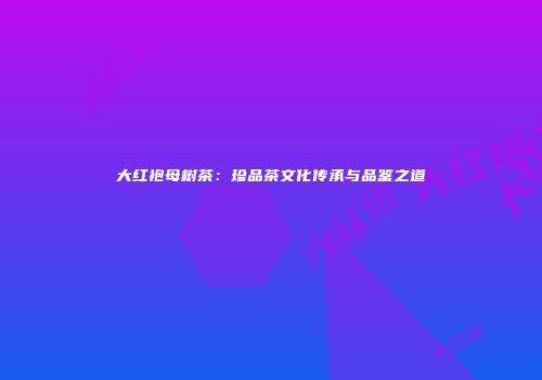 大红袍母树茶：珍品茶文化传承与品鉴之道