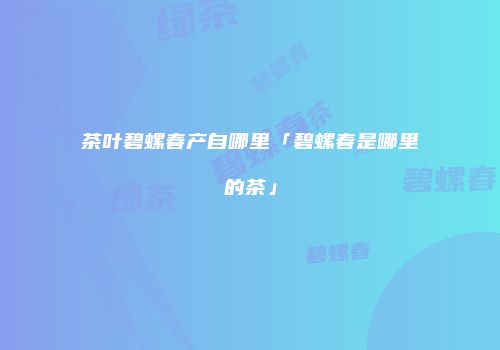茶叶碧螺春产自哪里「碧螺春是哪里的茶」