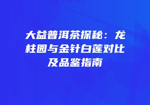 大益普洱茶探秘：龙柱园与金针白莲对比及品鉴指南