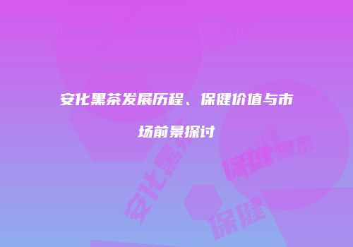 安化黑茶发展历程、保健价值与市场前景探讨