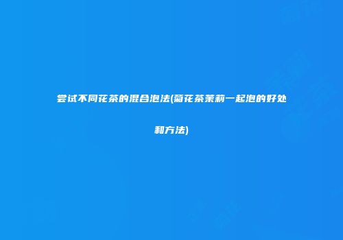 尝试不同花茶的混合泡法(菊花茶茉莉一起泡的好处和方法)