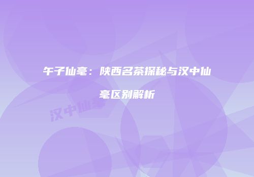 午子仙毫：陕西名茶探秘与汉中仙毫区别解析
