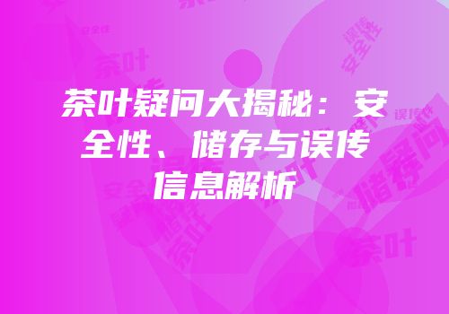 茶叶疑问大揭秘：安全性、储存与误传信息解析
