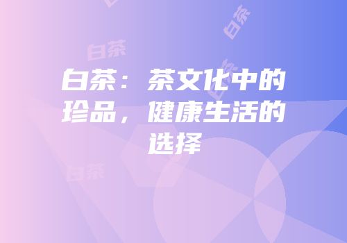 白茶：茶文化中的珍品，健康生活的选择