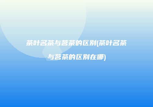 茶叶名茶与茗茶的区别(茶叶名茶与茗茶的区别在哪)