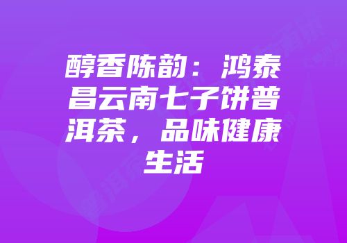 醇香陈韵：鸿泰昌云南七子饼普洱茶，品味健康生活