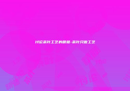 讨论茶叶工艺的精髓-茶叶只做工艺