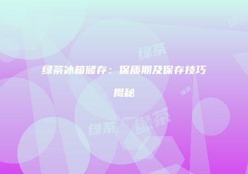 绿茶冰箱储存：保质期及保存技巧揭秘