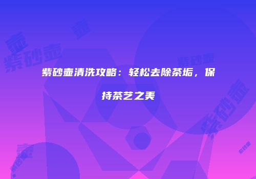 紫砂壶清洗攻略：轻松去除茶垢，保持茶艺之美