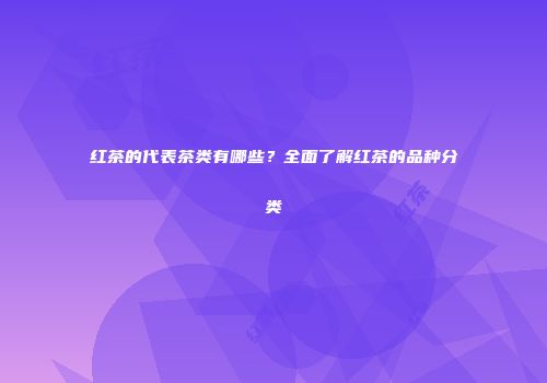 红茶的代表茶类有哪些？全面了解红茶的品种分类
