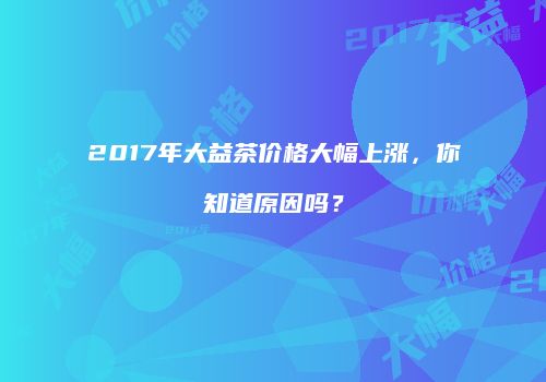 2017年大益茶价格大幅上涨，你知道原因吗？