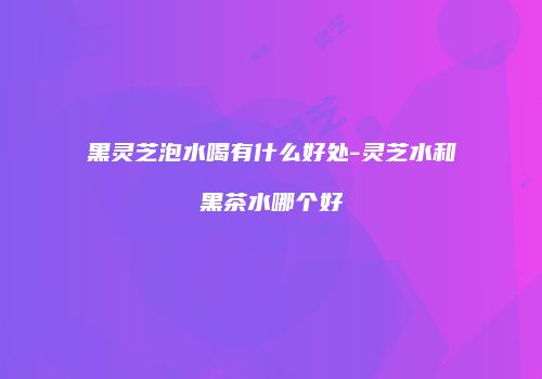 黑灵芝泡水喝有什么好处-灵芝水和黑茶水哪个好