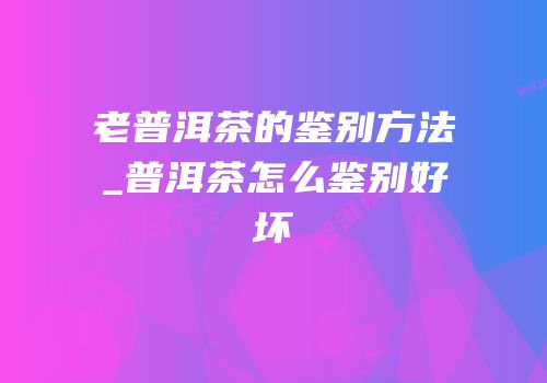 老普洱茶的鉴别方法_普洱茶怎么鉴别好坏