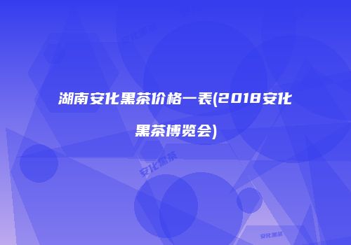 湖南安化黑茶价格一表(2018安化黑茶博览会)