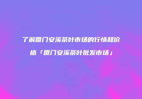 了解厦门安溪茶叶市场的行情和价格「厦门安溪茶叶批发市场」