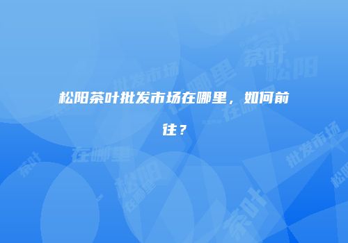 松阳茶叶批发市场在哪里，如何前往？