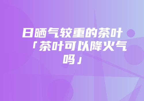 日晒气较重的茶叶「茶叶可以降火气吗」