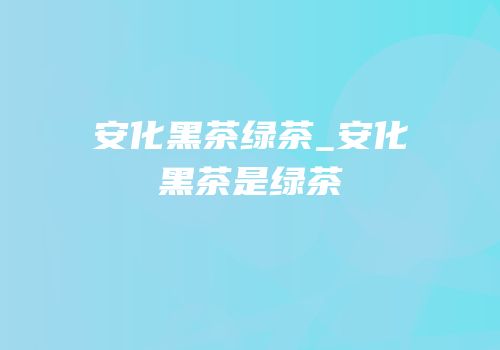 安化黑茶绿茶_安化黑茶是绿茶