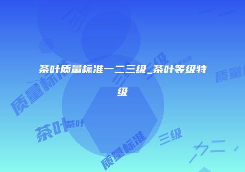 茶叶质量标准一二三级_茶叶等级特级