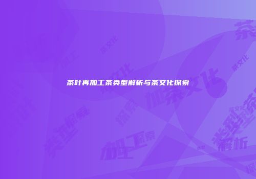 茶叶再加工茶类型解析与茶文化探索