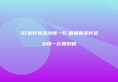 1斤茶叶有多少钱一斤,碧螺春茶叶多少钱一斤算好的
