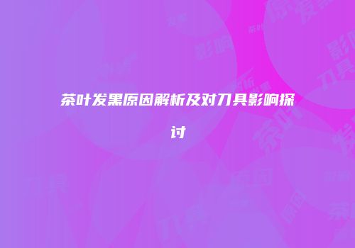 茶叶发黑原因解析及对刀具影响探讨
