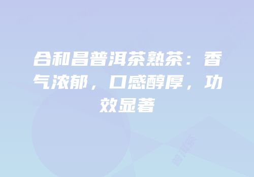 合和昌普洱茶熟茶：香气浓郁，口感醇厚，功效显著