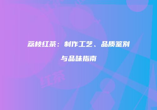 荔枝红茶：制作工艺、品质鉴别与品味指南