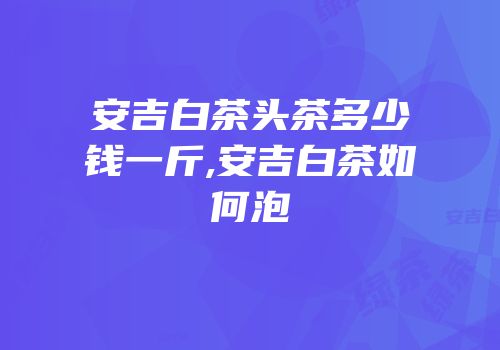 安吉白茶头茶多少钱一斤,安吉白茶如何泡