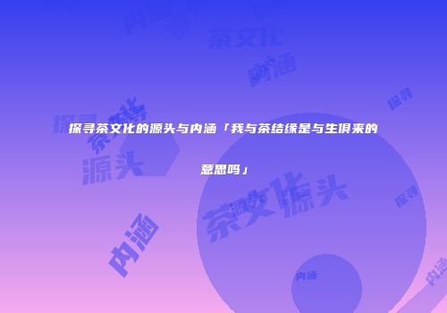 探寻茶文化的源头与内涵「我与茶结缘是与生俱来的意思吗」