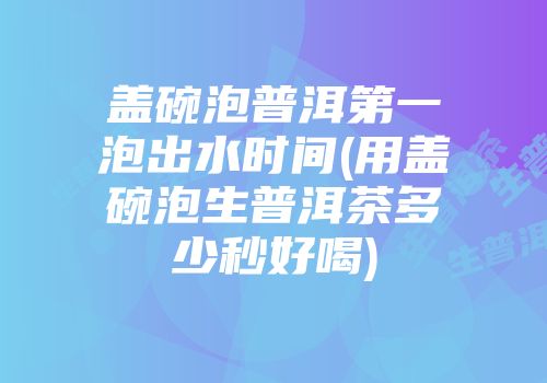 盖碗泡普洱第一泡出水时间(用盖碗泡生普洱茶多少秒好喝)