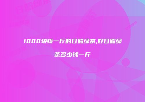 1000块钱一斤的日照绿茶,好日照绿茶多少钱一斤