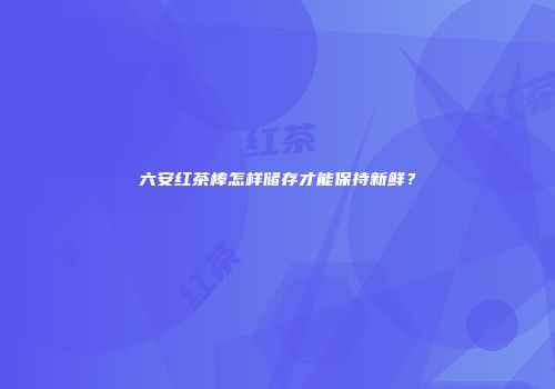 六安红茶棒怎样储存才能保持新鲜？
