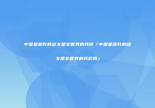 中国是茶叶的故乡是全世界的共识「中国是茶叶的故乡是全世界的共识吗」