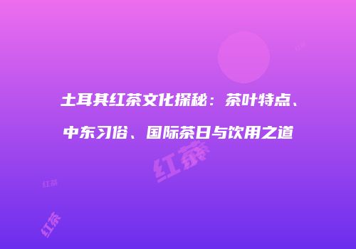土耳其红茶文化探秘：茶叶特点、中东习俗、国际茶日与饮用之道