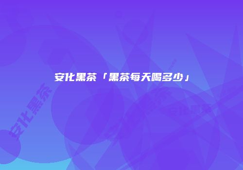 安化黑茶「黑茶每天喝多少」